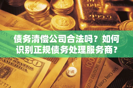 武汉债务清偿公司合法吗？如何识别正规债务处理服务商？