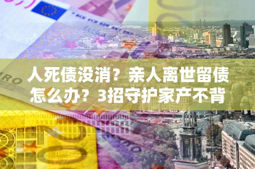 武汉人死债没消？亲人离世留债怎么办？3招守护家产不背锅
