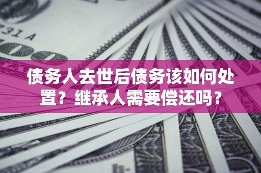 武汉债务人去世后债务该如何处置？继承人需要偿还吗？