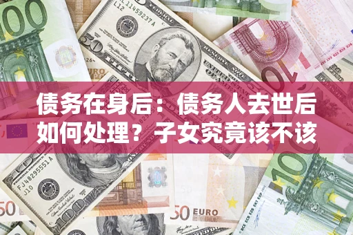 武汉债务在身后：债务人去世后如何处理？子女究竟该不该还钱？
