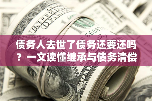 武汉债务人去世了债务还要还吗？一文读懂继承与债务清偿