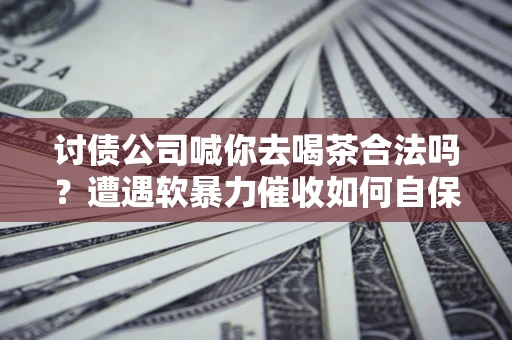 武汉讨债公司喊你去喝茶合法吗？遭遇软暴力催收如何自保？